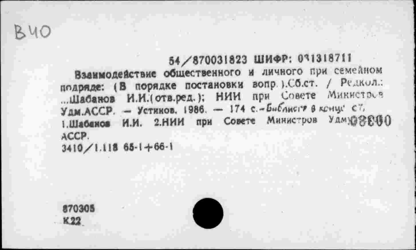 ﻿ЬМО
54/870031823 ШИФР: 0^1318711
Взаимодействие общественного и личного при семейном подряде: (В порядке постановки вопр ).Сб.ст. / Редкол.: ...Шабанов И.И.(отв.ред.); НИИ при Совете Министр». • Удм.АССР. - Устинов. 1986. — 174 с.-бнГлисгМ С" I.Шабанов И.И. 2.НИИ при Совете Мннис’ров АССР.
3410/1.118 65-14-66-1
870305
К22